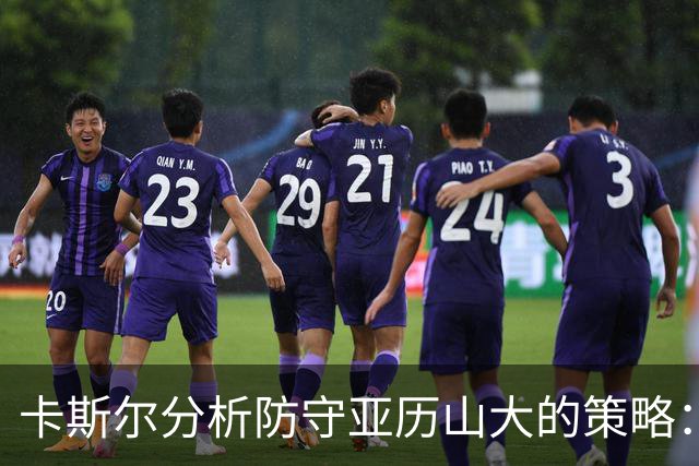 卡斯尔分析防守亚历山大的策略：强调团队力量与身体对抗的平衡